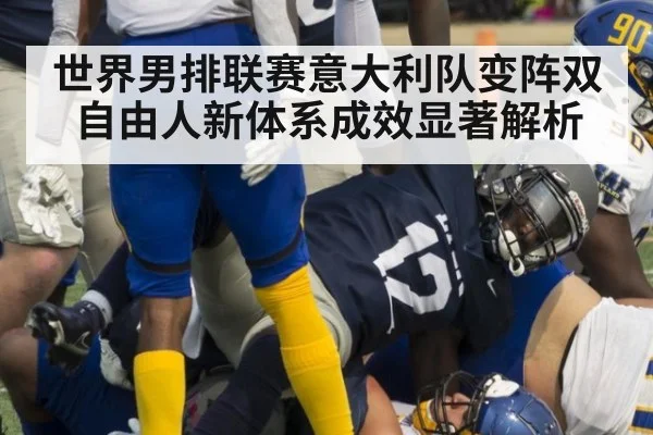 世界男排联赛意大利队变阵双自由人新体系成效显著解析