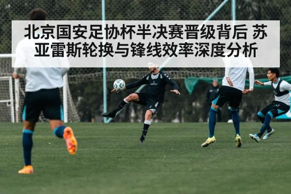 北京国安足协杯半决赛晋级背后 苏亚雷斯轮换与锋线效率深度分析